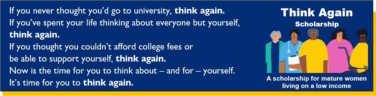 If you never thought you’d go to university, think again. If you’ve spent your life thinking about everyone but yourself,  think again. If you thought you couldn’t afford college fees or  be able to support yourself, think again. Now is the time for you to think about – and for – yourself. It’s time for you to think again.